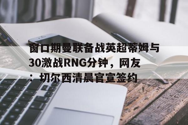窗口期曼联备战英超蒂姆与30激战RNG分钟，网友：切尔西清晨官宣签约的简单介绍